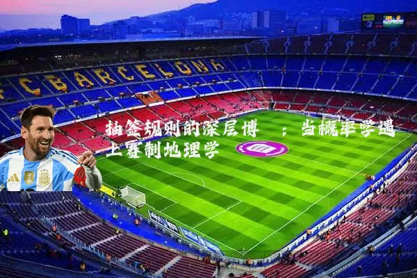 抽签规则的深层博弈：当概率学遇上赛制地理学