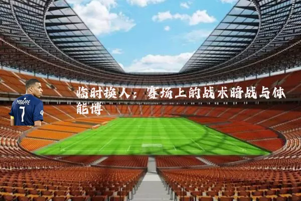 临时换人:赛场上的战术暗战与体能博弈