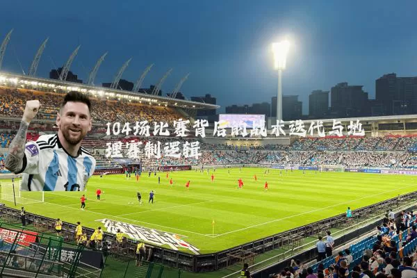 104场比赛背后的战术迭代与地理赛制逻辑